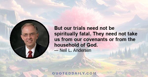 But our trials need not be spiritually fatal. They need not take us from our covenants or from the household of God.