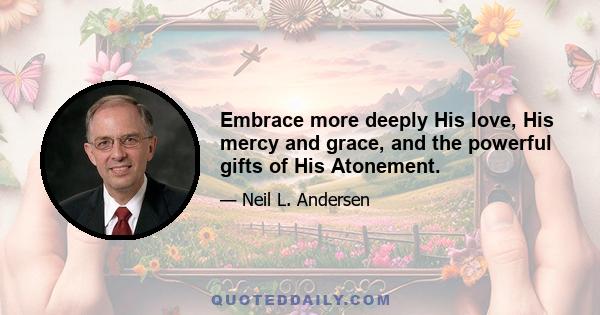 Embrace more deeply His love, His mercy and grace, and the powerful gifts of His Atonement.