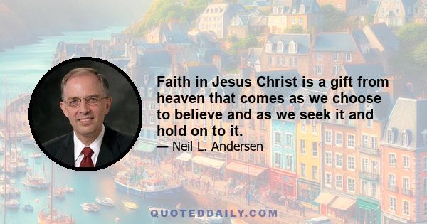 Faith in Jesus Christ is a gift from heaven that comes as we choose to believe and as we seek it and hold on to it.