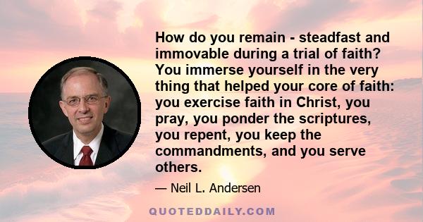 How do you remain - steadfast and immovable during a trial of faith? You immerse yourself in the very thing that helped your core of faith: you exercise faith in Christ, you pray, you ponder the scriptures, you repent,