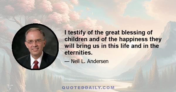 I testify of the great blessing of children and of the happiness they will bring us in this life and in the eternities.