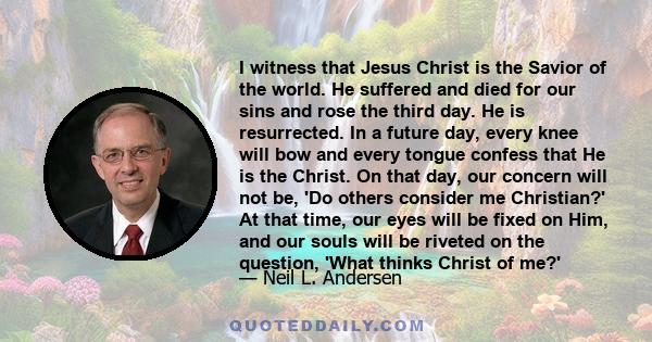 I witness that Jesus Christ is the Savior of the world. He suffered and died for our sins and rose the third day. He is resurrected. In a future day, every knee will bow and every tongue confess that He is the Christ.