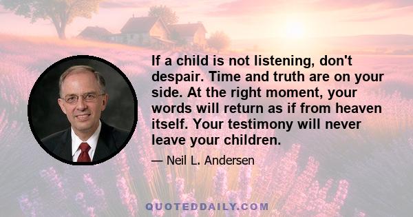 If a child is not listening, don't despair. Time and truth are on your side. At the right moment, your words will return as if from heaven itself. Your testimony will never leave your children.