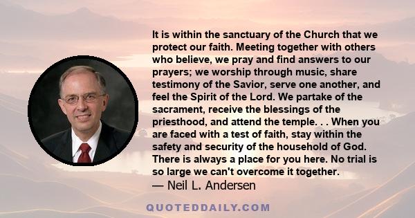 It is within the sanctuary of the Church that we protect our faith. Meeting together with others who believe, we pray and find answers to our prayers; we worship through music, share testimony of the Savior, serve one