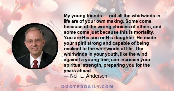 My young friends, ... not all the whirlwinds in life are of your own making. Some come because of the wrong choices of others, and some come just because this is mortality. You are His son or His daughter. He made your