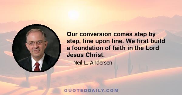 Our conversion comes step by step, line upon line. We first build a foundation of faith in the Lord Jesus Christ.