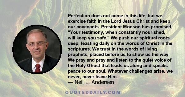 Perfection does not come in this life, but we exercise faith in the Lord Jesus Christ and keep our covenants. President Monson has promised, Your testimony, when constantly nourished, will keep you safe. We push our