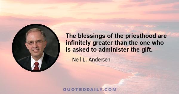 The blessings of the priesthood are infinitely greater than the one who is asked to administer the gift.