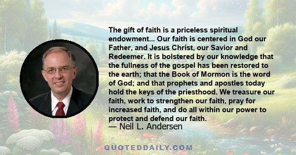 The gift of faith is a priceless spiritual endowment... Our faith is centered in God our Father, and Jesus Christ, our Savior and Redeemer. It is bolstered by our knowledge that the fullness of the gospel has been