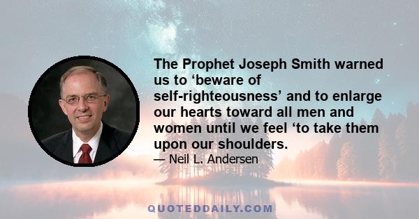 The Prophet Joseph Smith warned us to ‘beware of self-righteousness’ and to enlarge our hearts toward all men and women until we feel ‘to take them upon our shoulders.