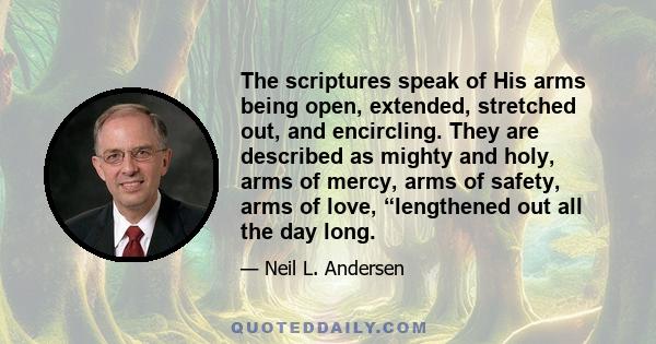 The scriptures speak of His arms being open, extended, stretched out, and encircling. They are described as mighty and holy, arms of mercy, arms of safety, arms of love, “lengthened out all the day long.