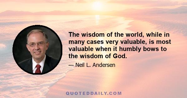 The wisdom of the world, while in many cases very valuable, is most valuable when it humbly bows to the wisdom of God.