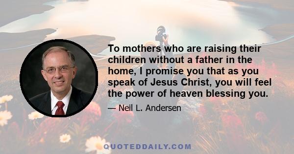 To mothers who are raising their children without a father in the home, I promise you that as you speak of Jesus Christ, you will feel the power of heaven blessing you.