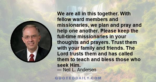 We are all in this together. With fellow ward members and missionaries, we plan and pray and help one another. Please keep the full-time missionaries in your thoughts and prayers. Trust them with your family and