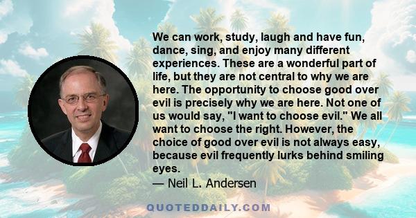 We can work, study, laugh and have fun, dance, sing, and enjoy many different experiences. These are a wonderful part of life, but they are not central to why we are here. The opportunity to choose good over evil is