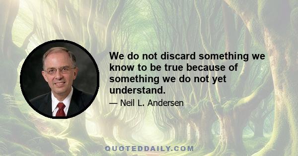 We do not discard something we know to be true because of something we do not yet understand.