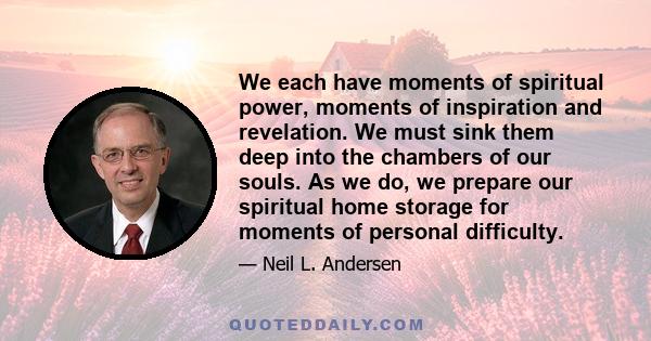 We each have moments of spiritual power, moments of inspiration and revelation. We must sink them deep into the chambers of our souls. As we do, we prepare our spiritual home storage for moments of personal difficulty.