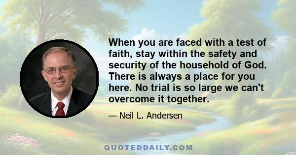 When you are faced with a test of faith, stay within the safety and security of the household of God. There is always a place for you here. No trial is so large we can't overcome it together.