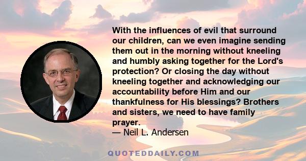 With the influences of evil that surround our children, can we even imagine sending them out in the morning without kneeling and humbly asking together for the Lord's protection? Or closing the day without kneeling