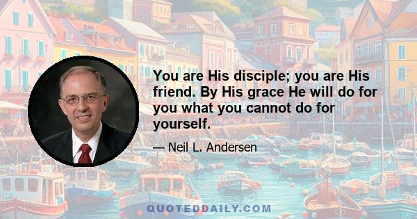 You are His disciple; you are His friend. By His grace He will do for you what you cannot do for yourself.