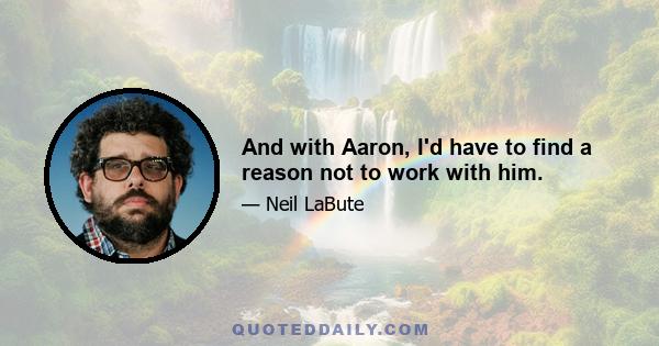 And with Aaron, I'd have to find a reason not to work with him.