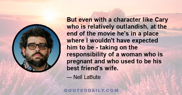 But even with a character like Cary who is relatively outlandish, at the end of the movie he's in a place where I wouldn't have expected him to be - taking on the responsibility of a woman who is pregnant and who used