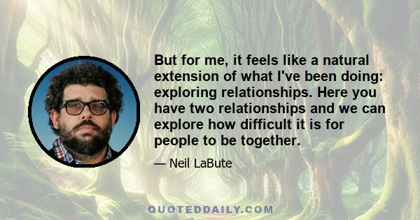 But for me, it feels like a natural extension of what I've been doing: exploring relationships. Here you have two relationships and we can explore how difficult it is for people to be together.