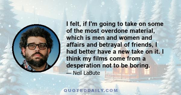 I felt, if I'm going to take on some of the most overdone material, which is men and women and affairs and betrayal of friends, I had better have a new take on it. I think my films come from a desperation not to be