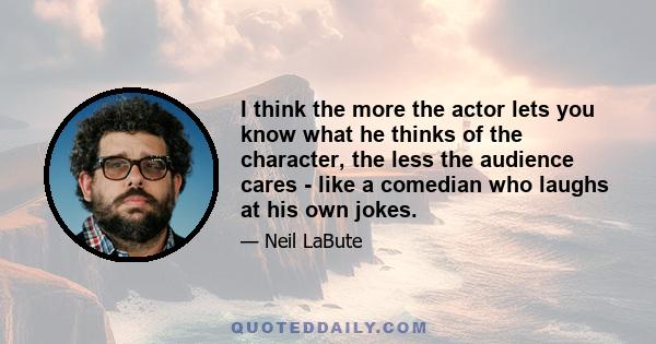 I think the more the actor lets you know what he thinks of the character, the less the audience cares - like a comedian who laughs at his own jokes.