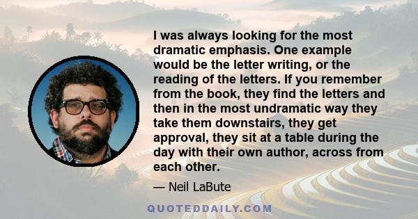 I was always looking for the most dramatic emphasis. One example would be the letter writing, or the reading of the letters. If you remember from the book, they find the letters and then in the most undramatic way they