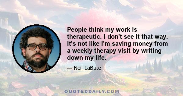 People think my work is therapeutic. I don't see it that way. It's not like I'm saving money from a weekly therapy visit by writing down my life.