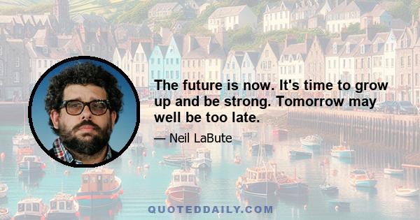 The future is now. It's time to grow up and be strong. Tomorrow may well be too late.