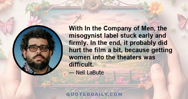 With In the Company of Men, the misogynist label stuck early and firmly. In the end, it probably did hurt the film a bit, because getting women into the theaters was difficult.