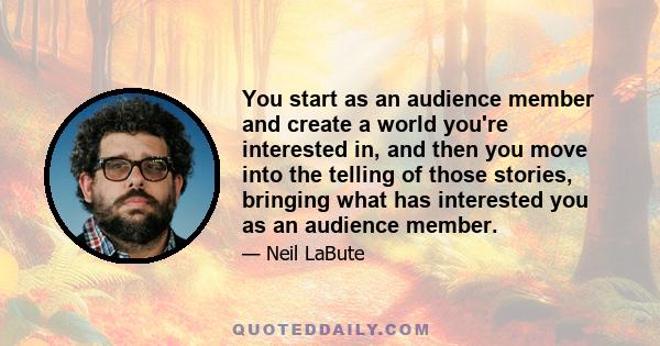 You start as an audience member and create a world you're interested in, and then you move into the telling of those stories, bringing what has interested you as an audience member.