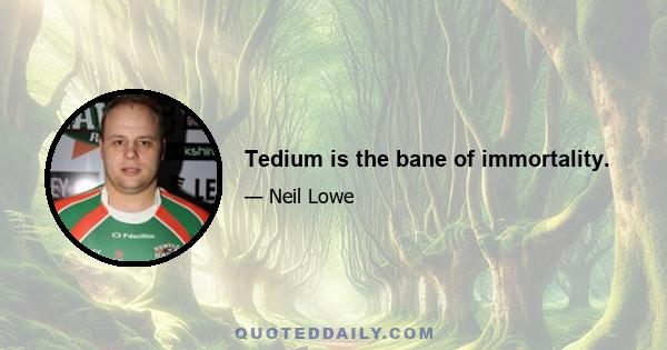 Tedium is the bane of immortality.