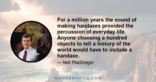 For a million years the sound of making handaxes provided the percussion of everyday life. Anyone choosing a hundred objects to tell a history of the world would have to include a handaxe.