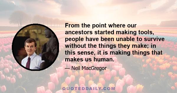 From the point where our ancestors started making tools, people have been unable to survive without the things they make; in this sense, it is making things that makes us human.