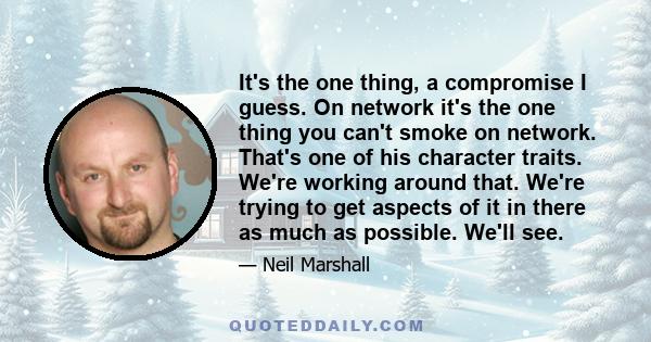 It's the one thing, a compromise I guess. On network it's the one thing you can't smoke on network. That's one of his character traits. We're working around that. We're trying to get aspects of it in there as much as