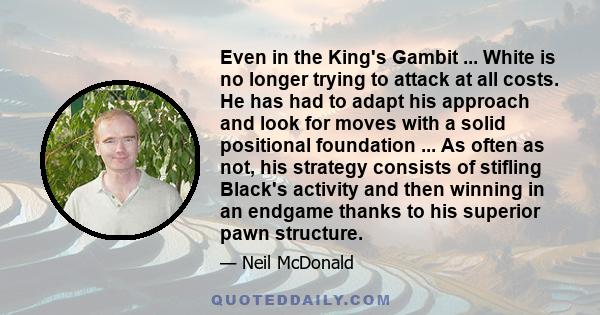 Even in the King's Gambit ... White is no longer trying to attack at all costs. He has had to adapt his approach and look for moves with a solid positional foundation ... As often as not, his strategy consists of