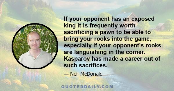 If your opponent has an exposed king it is frequently worth sacrificing a pawn to be able to bring your rooks into the game, especially if your opponent's rooks are languishing in the corner. Kasparov has made a career