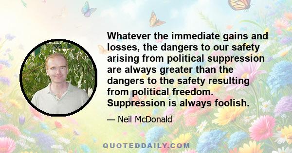 Whatever the immediate gains and losses, the dangers to our safety arising from political suppression are always greater than the dangers to the safety resulting from political freedom. Suppression is always foolish.