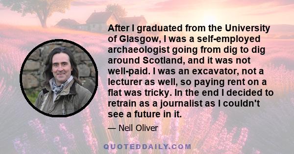 After I graduated from the University of Glasgow, I was a self-employed archaeologist going from dig to dig around Scotland, and it was not well-paid. I was an excavator, not a lecturer as well, so paying rent on a flat 