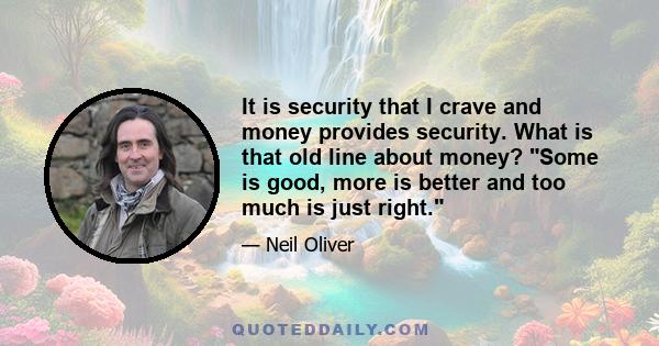 It is security that I crave and money provides security. What is that old line about money? Some is good, more is better and too much is just right.