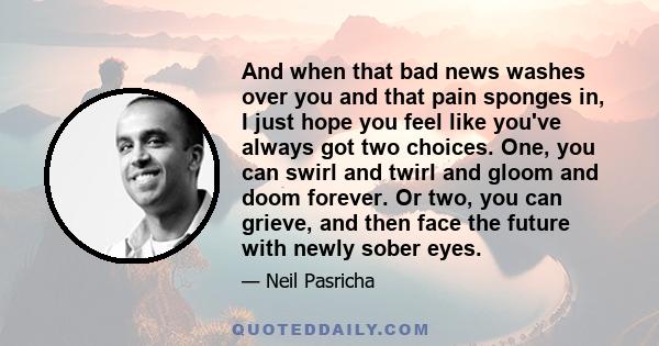 And when that bad news washes over you and that pain sponges in, I just hope you feel like you've always got two choices. One, you can swirl and twirl and gloom and doom forever. Or two, you can grieve, and then face