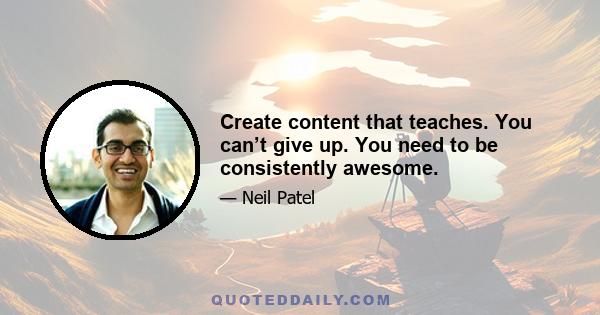 Create content that teaches. You can’t give up. You need to be consistently awesome.