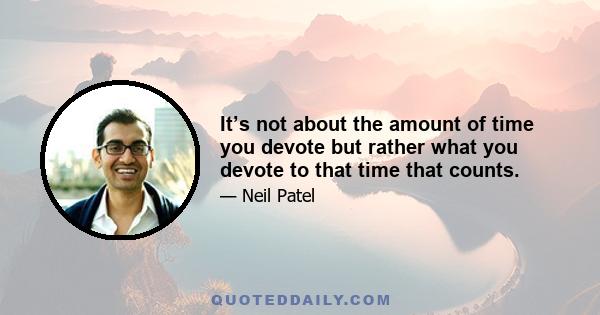 It’s not about the amount of time you devote but rather what you devote to that time that counts.