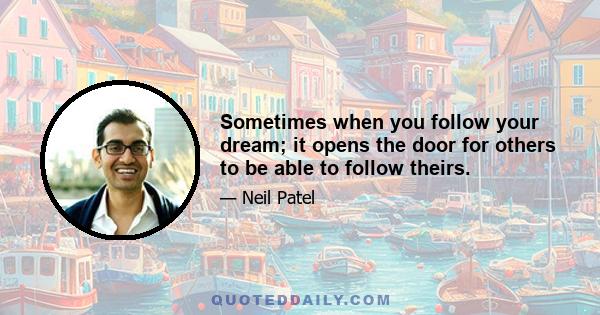 Sometimes when you follow your dream; it opens the door for others to be able to follow theirs.