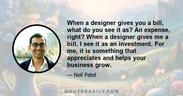 When a designer gives you a bill, what do you see it as? An expense, right? When a designer gives me a bill, I see it as an investment. For me, it is something that appreciates and helps your business grow.