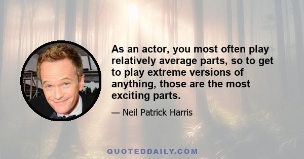 As an actor, you most often play relatively average parts, so to get to play extreme versions of anything, those are the most exciting parts.