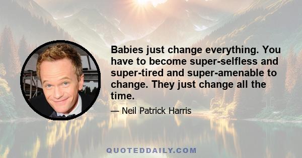 Babies just change everything. You have to become super-selfless and super-tired and super-amenable to change. They just change all the time.